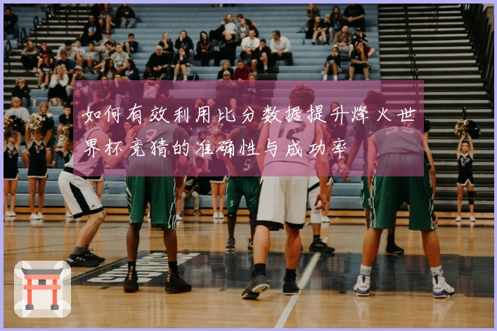 如何有效利用比分数据提升烽火世界杯竞猜的准确性与成功率