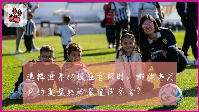选择世界杯投注官网时，哪些老用户的复盘经验最值得参考？