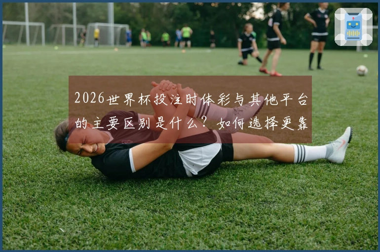 2026世界杯投注时体彩与其他平台的主要区别是什么？如何选择更靠谱的投注方式？