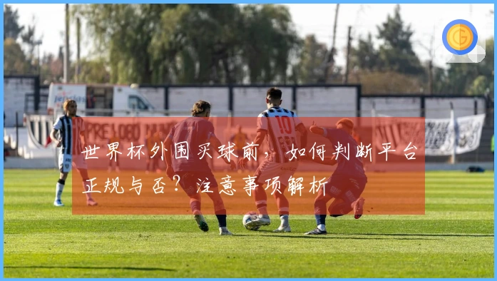 世界杯外围买球前，如何判断平台正规与否？注意事项解析