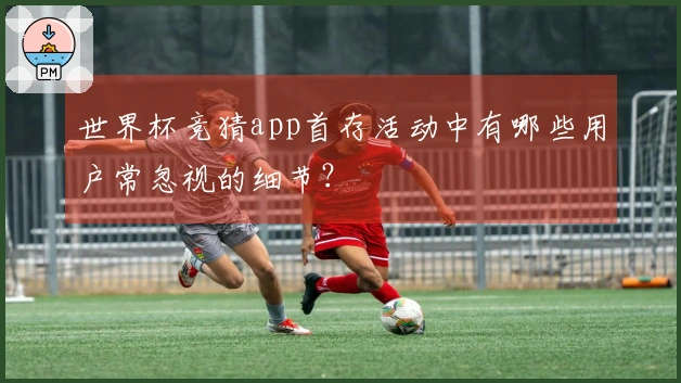 世界杯竞猜app首存活动中有哪些用户常忽视的细节？