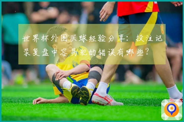 世界杯外围买球经验分享:投注记录复盘中容易犯的错误有哪些?